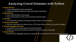 Analyzing Crowd Estimates with Python
1.Import Libraries
1. Import Matplotlib for data visualization.
2. Import the Statistics library for mean and median calculations.
2.Plot Estimates
1. Plot crowd estimates on the graph.
2. Use constant values on the y-axis for discrete representation.
3.Trim Data
1. Trim 10% of the smallest and largest estimate values to reduce outliers.
4.Visualize Actual Value
1. Plot the actual value as a reference (e.g., 375) using a distinct marker (e.g., green triangles).
5.Calculate Aggregate Measures
1. Compute the mean and median of trimmed estimates.
2. Represent mean with red dots and median with blue squares on the graph.
6.Analyze Results
1. Evaluate which aggregate measure is closest to the actual value for the most accurate estimate.
 