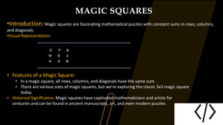 MAGIC SQUARES
•Introduction:Magic squares are fascinating mathematical puzzles with constant sums in rows, columns,
and diagonals.
•Visual Representation:
• Features of a Magic Square:
• In a magic square, all rows, columns, and diagonals have the same sum.
• There are various sizes of magic squares, but we're exploring the classic 3x3 magic square
today.
• Historical Significance: Magic squares have captivated mathematicians and artists for
centuries and can be found in ancient manuscripts, art, and even modern puzzles.
 