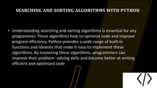 SEARCHING AND SORTING ALGORITHMS WITH PYTHON
• Understanding searching and sorting algorithms is essential for any
programmer. These algorithms help to optimize code and improve
program efficiency. Python provides a wide range of built-in
functions and libraries that make it easy to implement these
algorithms. By mastering these algorithms, programmers can
improve their problem- solving skills and become better at writing
efficient and optimized code
 