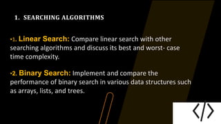 1. SEARCHING ALGORITHMS
•1. Linear Search: Compare linear search with other
searching algorithms and discuss its best and worst- case
time complexity.
•2. Binary Search: Implement and compare the
performance of binary search in various data structures such
as arrays, lists, and trees.
 