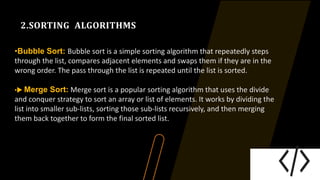 2.SORTING ALGORITHMS
•Bubble Sort: Bubble sort is a simple sorting algorithm that repeatedly steps
through the list, compares adjacent elements and swaps them if they are in the
wrong order. The pass through the list is repeated until the list is sorted.
• Merge Sort: Merge sort is a popular sorting algorithm that uses the divide
and conquer strategy to sort an array or list of elements. It works by dividing the
list into smaller sub-lists, sorting those sub-lists recursively, and then merging
them back together to form the final sorted list.
 