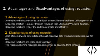 2. Advantages and Disadvantages of using recursion
 Advantages of using recursion
•A complicated function can be split down into smaller sub-problems utilizing recursion.
•Sequence creation is simpler through recursion than utilizing any nested iteration.
•Recursive functions render the code look simple and effective.
 Disadvantages of using recursion
•A lot of memory and time is taken through recursive calls which makes it expensive for
use.
•Recursive functions are challenging to debug.
•The reasoning behind recursion can sometimes be tough to think through
 