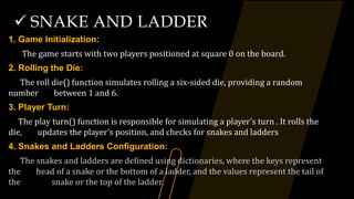 SNAKE AND LADDER
1. Game Initialization:
The game starts with two players positioned at square 0 on the board.
2. Rolling the Die:
The roll die() function simulates rolling a six-sided die, providing a random
number between 1 and 6.
3. Player Turn:
The play turn() function is responsible for simulating a player's turn . It rolls the
die, updates the player's position, and checks for snakes and ladders
4. Snakes and Ladders Configuration:
The snakes and ladders are defined using dictionaries, where the keys represent
the head of a snake or the bottom of a ladder, and the values represent the tail of
the snake or the top of the ladder.
 