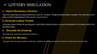  LOTTERY SIMULATION
1. Import Necessary Libraries:
Start by importing any required libraries, such as ‘ random ‘ for generating random numbers. You may also need
other modules depending on the specific requirements .
2. Generate Lottery Tickets:
Generate lottery tickets for participants. Each ticket should contain a unique combination of numbers within the
specified range .
3. Simulate the Drawing:
Simulate the drawing of winning numbers.
4. Check for Winners:
Compare the winning numbers with the numbers on each participant's ticket to determine the winners.
 