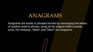 ANAGRAMS
Anagrams are words or phrases formed by rearranging the letters
of another word or phrase, using all the original letters exactly
once. For instance, "listen" and "silent" are anagrams.
 
