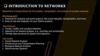  INTRODUCTION TO NETWORKX
NetworkX is a Python library for the creation, manipulation, and analysis of complex networks.
Why NetworkX?:
v Essential for studying real-world systems, like social networks, transportation, and more.
v Easy to use and integrate into your Python projects.
Key Features:
v Create, modify, and visualize networks.
v Algorithms for network analysis, e.g., centrality and connectivity.
v Flexible data structures for graphs and digraphs.-
Use Cases:
v Social Network Analysis
v Infrastructure and Transportation Planning
v Biological Network Analysis
v Recommender Systems
 