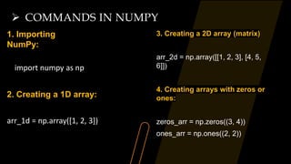 COMMANDS IN NUMPY
1. Importing
NumPy:
import numpy as np
2. Creating a 1D array:
arr_1d = np.array([1, 2, 3])
3. Creating a 2D array (matrix)
arr_2d = np.array([[1, 2, 3], [4, 5,
6]])
4. Creating arrays with zeros or
ones:
zeros_arr = np.zeros((3, 4))
ones_arr = np.ones((2, 2))
 