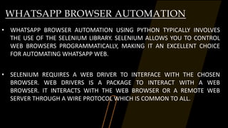 WHATSAPP BROWSER AUTOMATION
• WHATSAPP BROWSER AUTOMATION USING PYTHON TYPICALLY INVOLVES
THE USE OF THE SELENIUM LIBRARY. SELENIUM ALLOWS YOU TO CONTROL
WEB BROWSERS PROGRAMMATICALLY, MAKING IT AN EXCELLENT CHOICE
FOR AUTOMATING WHATSAPP WEB.
• SELENIUM REQUIRES A WEB DRIVER TO INTERFACE WITH THE CHOSEN
BROWSER. WEB DRIVERS IS A PACKAGE TO INTERACT WITH A WEB
BROWSER. IT INTERACTS WITH THE WEB BROWSER OR A REMOTE WEB
SERVER THROUGH A WIRE PROTOCOL WHICH IS COMMON TO ALL.
 