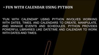 • FUN WITH CALENDAR USING PYTHON
"FUN WITH CALENDAR" USING PYTHON INVOLVES WORKING
WITH DATES, TIMES, AND CALENDARS TO CREATE, MANIPULATE,
AND MANAGE EVENTS AND SCHEDULES. PYTHON PROVIDES
POWERFUL LIBRARIES LIKE DATETIME AND CALENDAR TO WORK
WITH DATES AND TIMES.
 