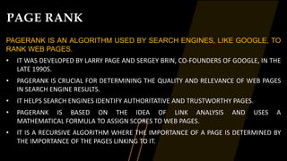 PAGE RANK
PAGERANK IS AN ALGORITHM USED BY SEARCH ENGINES, LIKE GOOGLE, TO
RANK WEB PAGES.
• IT WAS DEVELOPED BY LARRY PAGE AND SERGEY BRIN, CO-FOUNDERS OF GOOGLE, IN THE
LATE 1990S.
• PAGERANK IS CRUCIAL FOR DETERMINING THE QUALITY AND RELEVANCE OF WEB PAGES
IN SEARCH ENGINE RESULTS.
• IT HELPS SEARCH ENGINES IDENTIFY AUTHORITATIVE AND TRUSTWORTHY PAGES.
• PAGERANK IS BASED ON THE IDEA OF LINK ANALYSIS AND USES A
MATHEMATICAL FORMULA TO ASSIGN SCORES TO WEB PAGES.
• IT IS A RECURSIVE ALGORITHM WHERE THE IMPORTANCE OF A PAGE IS DETERMINED BY
THE IMPORTANCE OF THE PAGES LINKING TO IT.
 