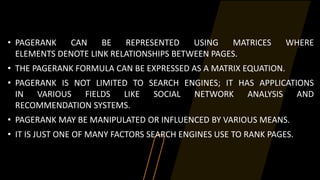 • PAGERANK CAN BE REPRESENTED USING MATRICES WHERE
ELEMENTS DENOTE LINK RELATIONSHIPS BETWEEN PAGES.
• THE PAGERANK FORMULA CAN BE EXPRESSED AS A MATRIX EQUATION.
• PAGERANK IS NOT LIMITED TO SEARCH ENGINES; IT HAS APPLICATIONS
IN VARIOUS FIELDS LIKE SOCIAL NETWORK ANALYSIS AND
RECOMMENDATION SYSTEMS.
• PAGERANK MAY BE MANIPULATED OR INFLUENCED BY VARIOUS MEANS.
• IT IS JUST ONE OF MANY FACTORS SEARCH ENGINES USE TO RANK PAGES.
 