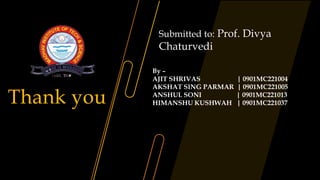 Thank you
By –
AJIT SHRIVAS | 0901MC221004
AKSHAT SING PARMAR | 0901MC221005
ANSHUL SONI | 0901MC221013
HIMANSHU KUSHWAH | 0901MC221037
Submitted to: Prof. Divya
Chaturvedi
 