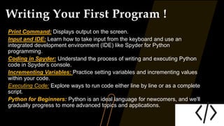 Writing Your First Program !
Print Command: Displays output on the screen.
Input and IDE: Learn how to take input from the keyboard and use an
integrated development environment (IDE) like Spyder for Python
programming.
Coding in Spyder: Understand the process of writing and executing Python
code in Spyder's console.
Incrementing Variables: Practice setting variables and incrementing values
within your code.
Executing Code: Explore ways to run code either line by line or as a complete
script.
Python for Beginners: Python is an ideal language for newcomers, and we'll
gradually progress to more advanced topics and applications.
 