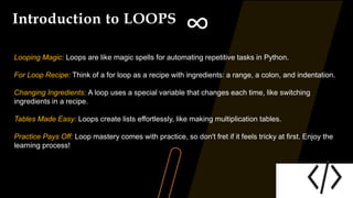 Introduction to LOOPS
∞
Looping Magic: Loops are like magic spells for automating repetitive tasks in Python.
For Loop Recipe: Think of a for loop as a recipe with ingredients: a range, a colon, and indentation.
Changing Ingredients: A loop uses a special variable that changes each time, like switching
ingredients in a recipe.
Tables Made Easy: Loops create lists effortlessly, like making multiplication tables.
Practice Pays Off: Loop mastery comes with practice, so don't fret if it feels tricky at first. Enjoy the
learning process!
 