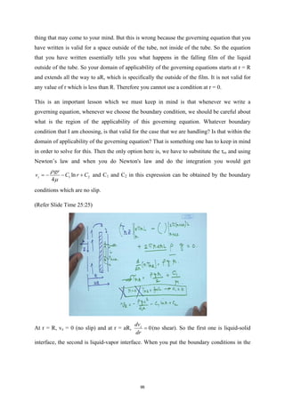 thing that may come to your mind. But this is wrong because the governing equation that you
have written is valid for a space outside of the tube, not inside of the tube. So the equation
that you have written essentially tells you what happens in the falling film of the liquid
outside of the tube. So your domain of applicability of the governing equations starts at r = R
and extends all the way to aR, which is specifically the outside of the film. It is not valid for
any value of r which is less than R. Therefore you cannot use a condition at r = 0.
This is an important lesson which we must keep in mind is that whenever we write a
governing equation, whenever we choose the boundary condition, we should be careful about
what is the region of the applicability of this governing equation. Whatever boundary
condition that I am choosing, is that valid for the case that we are handling? Is that within the
domain of applicability of the governing equation? That is something one has to keep in mind
in order to solve for this. Then the only option here is, we have to substitute the τrz and using
Newton’s law and when you do Newton's law and do the integration you would get
1 2
ln
4
z
gr
v C r C
ρ
µ
=
− − + and C1 and C2 in this expression can be obtained by the boundary
conditions which are no slip.
(Refer Slide Time 25:25)
At r = R, vz = 0 (no slip) and at r = aR, 0
z
dv
dr
= (no shear). So the first one is liquid-solid
interface, the second is liquid-vapor interface. When you put the boundary conditions in the
96
 