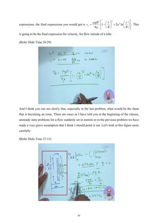 expressions, the final expressions you would get is
2
2
2
1 2 ln
4
z
gR r r
v a
R R
ρ
µ
 
   
= − +
 
   
   
 
 
. This
is going to be the final expression for velocity, for flow outside of a tube.
(Refer Slide Time 26:29)
And I think you can see slowly that, especially in the last problem, what would be the shear
that is becoming an issue. There are cases as I have told you at the beginning of the classes,
unsteady state problems for a flow suddenly set in motion or in the previous problem we have
made a very grave assumption that I think I should point it out. Let's look at this figure more
carefully.
(Refer Slide Time 27:11)
97
 