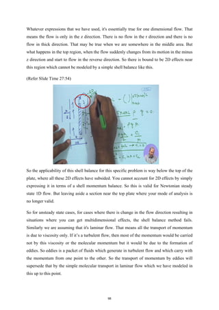 Whatever expressions that we have used, it's essentially true for one dimensional flow. That
means the flow is only in the z direction. There is no flow in the r direction and there is no
flow in thick direction. That may be true when we are somewhere in the middle area. But
what happens in the top region, when the flow suddenly changes from its motion in the minus
z direction and start to flow in the reverse direction. So there is bound to be 2D effects near
this region which cannot be modeled by a simple shell balance like this.
(Refer Slide Time 27:54)
So the applicability of this shell balance for this specific problem is way below the top of the
plate, where all these 2D effects have subsided. You cannot account for 2D effects by simply
expressing it in terms of a shell momentum balance. So this is valid for Newtonian steady
state 1D flow. But leaving aside a section near the top plate where your mode of analysis is
no longer valid.
So for unsteady state cases, for cases where there is change in the flow direction resulting in
situations where you can get multidimensional effects, the shell balance method fails.
Similarly we are assuming that it's laminar flow. That means all the transport of momentum
is due to viscosity only. If it’s a turbulent flow, then most of the momentum would be carried
not by this viscosity or the molecular momentum but it would be due to the formation of
eddies. So eddies is a packet of fluids which generate in turbulent flow and which carry with
the momentum from one point to the other. So the transport of momentum by eddies will
supersede that by the simple molecular transport in laminar flow which we have modeled in
this up to this point.
98
 