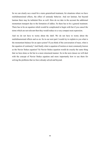 So we can clearly see a need for a more generalized treatment, for situations where we have
multidimensional effects, the effect of unsteady behavior. And not laminar, but beyond
laminar there may be turbulent flow as well. How do we take in the account the additional
momentum transport due to the formation of eddies. So there has to be a general treatment.
There has to be an equation which would be complicated to begin with but if you cancel the
terms which are not relevant then they would reduce to a very compact neat expression.
And we do not have to worry about the shell. We do not have to worry about the
multidimensional effects and so on. So in our next part I would try to explain to you what is
the momentum balance for an open system? If you think of the conversation of mass, what is
the equation of continuity? And finally what is equation of motion or more commonly known
as the Navier Stokes equation? So Navier Stokes equation would do exactly the same thing
that we have done so far but in a more structured manner. So in the next classes we will deal
with the concept of Navier Stokes equation and more importantly how to use them for
solving the problems that we have already solved and beyond.
99
 