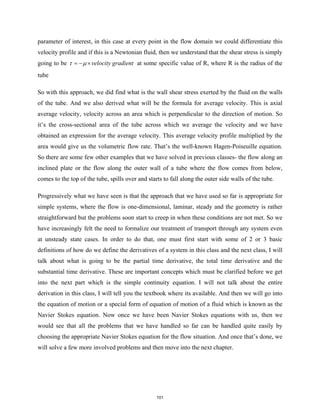 parameter of interest, in this case at every point in the flow domain we could differentiate this
velocity profile and if this is a Newtonian fluid, then we understand that the shear stress is simply
going to be velocity gradient
τ µ
=
− × at some specific value of R, where R is the radius of the
tube
So with this approach, we did find what is the wall shear stress exerted by the fluid on the walls
of the tube. And we also derived what will be the formula for average velocity. This is axial
average velocity, velocity across an area which is perpendicular to the direction of motion. So
it’s the cross-sectional area of the tube across which we average the velocity and we have
obtained an expression for the average velocity. This average velocity profile multiplied by the
area would give us the volumetric flow rate. That’s the well-known Hagen-Poiseuille equation.
So there are some few other examples that we have solved in previous classes- the flow along an
inclined plate or the flow along the outer wall of a tube where the flow comes from below,
comes to the top of the tube, spills over and starts to fall along the outer side walls of the tube.
Progressively what we have seen is that the approach that we have used so far is appropriate for
simple systems, where the flow is one-dimensional, laminar, steady and the geometry is rather
straightforward but the problems soon start to creep in when these conditions are not met. So we
have increasingly felt the need to formalize our treatment of transport through any system even
at unsteady state cases. In order to do that, one must first start with some of 2 or 3 basic
definitions of how do we define the derivatives of a system in this class and the next class, I will
talk about what is going to be the partial time derivative, the total time derivative and the
substantial time derivative. These are important concepts which must be clarified before we get
into the next part which is the simple continuity equation. I will not talk about the entire
derivation in this class, I will tell you the textbook where its available. And then we will go into
the equation of motion or a special form of equation of motion of a fluid which is known as the
Navier Stokes equation. Now once we have been Navier Stokes equations with us, then we
would see that all the problems that we have handled so far can be handled quite easily by
choosing the appropriate Navier Stokes equation for the flow situation. And once that’s done, we
will solve a few more involved problems and then move into the next chapter.
101
 