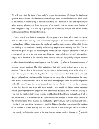 We will now start the topic of our today’s lecture, the equations of change for isothermal
systems. Now when we talk about equations of change, there are certain definition which needs
to be clarified. You are trying to measure something as a function of time and depending on
where you are, what are you doing, the values of the quantity that you measure as a function of
time can greatly vary. So I will try to give you an example so that you can have a clearer
understanding of these different derivatives.
Let’s see, you pick the busiest intersection of some place in your town where roads have come
from all sides at that crossing. Now you are standing right at the centre of this intersection and
you have been told that please count the number of people who are wearing a blue shirt. So you
are standing at the middle of a crossing and counting people who are wearing blue shirt. You are
static at that point and you are measuring the number of such people as a function of time. So
every second you try to see how many blue shirts you can see while you are stuck at a position.
So you are at the centre of the reference frame which is static and any quantity that you measure
as a function of time is known as the partial time derivative,
c
t
∂
∂
where c denotes the number of
persons who are wearing a blue shirt, variation of that with respect to time where x, y, z are
constant. You are right at the centre of the intersection and measuring what is the value of c.
Now let’s say you are, while standing there for some time, you are definitely bound to get bored.
So you get bored and you have decided that you are not going to be at that intersection for a long
time. I need to walk around a bit in the area where I am trying to count the number of persons
with a blue shirt. So you start to move around. You have a velocity of your own. So you can go
in any direction that you want with some velocity. You would still being a very conscious
walker, counting the number of persons with a blue shirt. But since now you have a velocity of
your own, the numbers that you are counting would definitely be different had you been struck to
the place where x, y, z are constant. So if you measure the number of people while standing at
the intersection and if you measure the number of people while you start to move around with a
velocity of your own, these two numbers must be different. So when you measure the variation
of the number of people wearing blue shirt as a function of time while you have a velocity of
your own, by definition its known as the total time derivative which is denoted by
dc
dt
and this
102
 