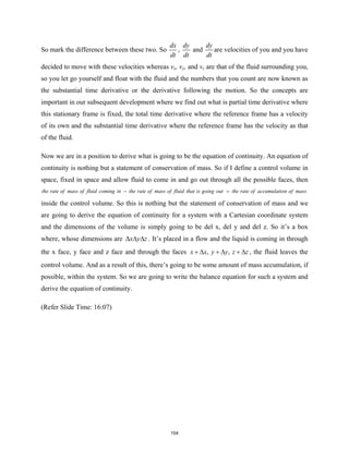 So mark the difference between these two. So
dx
dt
,
dy
dt
and
dy
dt
are velocities of you and you have
decided to move with these velocities whereas vx, vy, and vz are that of the fluid surrounding you,
so you let go yourself and float with the fluid and the numbers that you count are now known as
the substantial time derivative or the derivative following the motion. So the concepts are
important in our subsequent development where we find out what is partial time derivative where
this stationary frame is fixed, the total time derivative where the reference frame has a velocity
of its own and the substantial time derivative where the reference frame has the velocity as that
of the fluid.
Now we are in a position to derive what is going to be the equation of continuity. An equation of
continuity is nothing but a statement of conservation of mass. So if I define a control volume in
space, fixed in space and allow fluid to come in and go out through all the possible faces, then
the rate of mass of fluid coming in the rate of mass of fluid that is going out the rate of accumulation of mass
− =
inside the control volume. So this is nothing but the statement of conservation of mass and we
are going to derive the equation of continuity for a system with a Cartesian coordinate system
and the dimensions of the volume is simply going to be del x, del y and del z. So it’s a box
where, whose dimensions are x y z
∆ ∆ ∆ . It’s placed in a flow and the liquid is coming in through
the x face, y face and z face and through the faces , ,
x x y y z z
+ ∆ + ∆ + ∆ , the fluid leaves the
control volume. And as a result of this, there’s going to be some amount of mass accumulation, if
possible, within the system. So we are going to write the balance equation for such a system and
derive the equation of continuity.
(Refer Slide Time: 16:07)
104
 