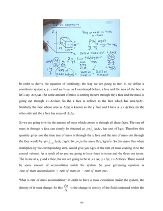 In order to derive the equation of continuity, the way we are going to start it, we define a
coordinate system x, y, z and we have, as I mentioned before, a box and the area of the box is
let’s say x y z
∆ ∆ ∆ . So some amount of mass is coming in here through the x face and the mass is
going out through x x
+ ∆ face. So the x face is defined as the face which has area y z
∆ ∆ .
Similarly the face whose area is x z
∆ ∆ is known as the y face and I have a y y
+ ∆ face on the
other side and the z face has areas of x y
∆ ∆ .
So we are going to write the amount of mass which comes in through all these faces. The rate of
mass in through x face can simply be obtained as x x
v y z
ρ ∆ ∆ , has unit of kg/s. Therefore this
quantity gives you the time rate of mass in through the x face and the rate of mass out through
the face would be x x x
v y z
ρ +∆
∆ ∆ , kg/s. So x
v
ρ is the mass flux, kg/m2
s. So this mass flux when
multiplied by the corresponding area, would give you kg/s or the rate of mass coming in to the
control volume. As a result of so you are going to have three in terms and the three out terms.
The in are at x, y and z face, the out are going to be at , ,
x x y y z z
+ ∆ + ∆ + ∆ faces. There would
be some amount of accumulation inside the system. So your governing equation is
rate of mass accumulation rate of mass in rate of mass out
= − .
What is rate of mass accumulation? In order to have a mass circulation inside the system, the
density of it must change. So this
t
ρ
∂
∂
is the change in density of the fluid contained within the
105
 