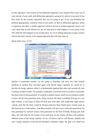 So this approach is also known as the differential approach. Any equation that comes out of
your interest of your work with differential approach is going to be valid at every point in the
flow field. So the velocity expression that you are going to get, if you can formulate the
problem appropriately, would be valid at every point. So that is differential approach, which
is important, but there is another approach which is known as integral approach and we will
work about that as well wherein we are not interested in what happens at every point in the
flow field but what happens on an average basis. So we are talking about the average velocity
and not the point velocity in the integral approach that will come later on.
(Refer Slide Time: 14:53)
Similar to momentum transfer, we are going to formulate and solve few heat transfer
problems in laminar flow and then again with Navier Stokes equation we would try to
develop an energy equation which is a fundamental equation that takes into account all sorts
of energy transport modes. For example, conduction, convection and in a system it is possible
that there may be heat generation. It could be a nuclear reactor which you are trying to model,
so there will be heat generation term. There could be the fluid is probably flowing at a very
high velocity, so the layers of fluid will flow past each other with sufficiently high relative
velocity such that the there would be frictions between these liquid layers exactly same as
that between two solid surfaces. And these frictions will give rise to some heat generation. So
heat generation by external sources, heat generation by the flow of fluids, flowing past each
other, the work done by the system or the work done on the system, all these will constitute
different terms of the energy equation. So we will derive and we will discuss, simplify and
solve energy equations with relevant boundary conditions Again, the goal is to obtain the
7
 