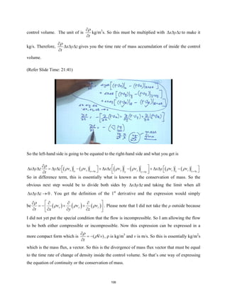 control volume. The unit of is
t
ρ
∂
∂
kg/m3
s. So this must be multiplied with x y z
∆ ∆ ∆ to make it
kg/s. Therefore, x y z
t
ρ
∂
∆ ∆ ∆
∂
gives you the time rate of mass accumulation of inside the control
volume.
(Refer Slide Time: 21:41)
So the left-hand side is going to be equated to the right-hand side and what you get is
( ) ( ) ( ) ( ) ( ) ( )
x x y y z z
x x x z z z
y y y
x y z y z v v x z v v x y v v
t
ρ
ρ ρ ρ ρ ρ ρ
+∆ +∆
+∆
∂  
   
∆ ∆ ∆ =∆ ∆ − + ∆ ∆ − + ∆ ∆ −
 
   
 
∂
So in difference term, this is essentially what is known as the conservation of mass. So the
obvious next step would be to divide both sides by x y z
∆ ∆ ∆ and taking the limit when all
0
x y z
∆ ∆ ∆ → . You get the definition of the 1st
derivative and the expression would simply
be ( ) ( ) ( )
x y z
v v v
t x y z
ρ
ρ ρ ρ
 
∂ ∂ ∂ ∂
=
− + +
 
∂ ∂ ∂ ∂
 
. Please note that I did not take the ρ outside because
I did not yet put the special condition that the flow is incompressible. So I am allowing the flow
to be both either compressible or incompressible. Now this expression can be expressed in a
more compact form which is ( )
v
t
ρ
ρ
∂
=
− ∇
∂
, ρ is kg/m3
and v is m/s. So this is essentially kg/m2
s
which is the mass flux, a vector. So this is the divergence of mass flux vector that must be equal
to the time rate of change of density inside the control volume. So that’s one way of expressing
the equation of continuity or the conservation of mass.
106
 