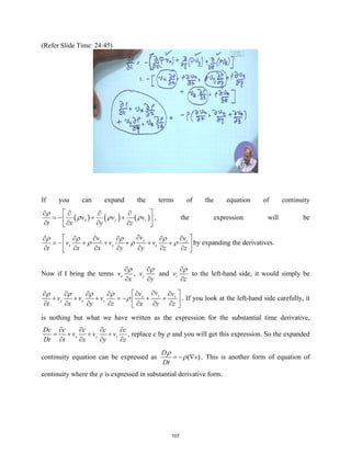 (Refer Slide Time: 24:45)
If you can expand the terms of the equation of continuity
( ) ( ) ( )
x y z
v v v
t x y z
ρ
ρ ρ ρ
 
∂ ∂ ∂ ∂
=
− + +
 
∂ ∂ ∂ ∂
 
, the expression will be
y
x z
x y z
v
v v
v v v
t x x y y z z
ρ ρ ρ ρ
ρ ρ ρ
∂
 
∂ ∂
∂ ∂ ∂ ∂
=
− + + + + +
 
∂ ∂ ∂ ∂ ∂ ∂ ∂
 
by expanding the derivatives.
Now if I bring the terms x
v
x
ρ
∂
∂
, y
v
y
ρ
∂
∂
and z
v
z
ρ
∂
∂
to the left-hand side, it would simply be
y
x z
x y z
v
v v
v v v
t x y z x y z
ρ ρ ρ ρ
ρ
∂
 
∂ ∂
∂ ∂ ∂ ∂
+ + + =
− + +
 
∂ ∂ ∂ ∂ ∂ ∂ ∂
 
. If you look at the left-hand side carefully, it
is nothing but what we have written as the expression for the substantial time derivative,
x y z
Dc c c c c
v v v
Dt t x y z
∂ ∂ ∂ ∂
= + + +
∂ ∂ ∂ ∂
, replace c by ρ and you will get this expression. So the expanded
continuity equation can be expressed as ( )
D
v
Dt
ρ
ρ
=
− ∇ . This is another form of equation of
continuity where the ρ is expressed in substantial derivative form.
107
 