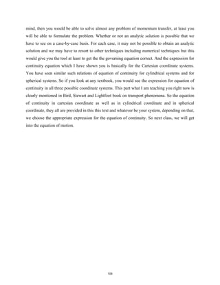 mind, then you would be able to solve almost any problem of momentum transfer, at least you
will be able to formulate the problem. Whether or not an analytic solution is possible that we
have to see on a case-by-case basis. For each case, it may not be possible to obtain an analytic
solution and we may have to resort to other techniques including numerical techniques but this
would give you the tool at least to get the the governing equation correct. And the expression for
continuity equation which I have shown you is basically for the Cartesian coordinate systems.
You have seen similar such relations of equation of continuity for cylindrical systems and for
spherical systems. So if you look at any textbook, you would see the expression for equation of
continuity in all three possible coordinate systems. This part what I am teaching you right now is
clearly mentioned in Bird, Stewart and Lightfoot book on transport phenomena. So the equation
of continuity in cartesian coordinate as well as in cylindrical coordinate and in spherical
coordinate, they all are provided in this this text and whatever be your system, depending on that,
we choose the appropriate expression for the equation of continuity. So next class, we will get
into the equation of motion.
109
 
