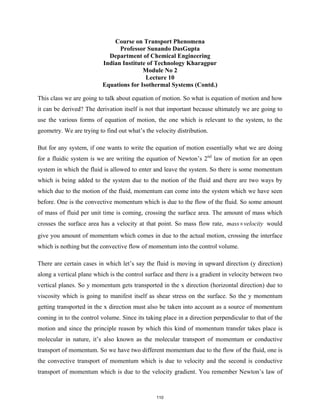 Course on Transport Phenomena
Professor Sunando DasGupta
Department of Chemical Engineering
Indian Institute of Technology Kharagpur
Module No 2
Lecture 10
Equations for Isothermal Systems (Contd.)
This class we are going to talk about equation of motion. So what is equation of motion and how
it can be derived? The derivation itself is not that important because ultimately we are going to
use the various forms of equation of motion, the one which is relevant to the system, to the
geometry. We are trying to find out what’s the velocity distribution.
But for any system, if one wants to write the equation of motion essentially what we are doing
for a fluidic system is we are writing the equation of Newton’s 2nd
law of motion for an open
system in which the fluid is allowed to enter and leave the system. So there is some momentum
which is being added to the system due to the motion of the fluid and there are two ways by
which due to the motion of the fluid, momentum can come into the system which we have seen
before. One is the convective momentum which is due to the flow of the fluid. So some amount
of mass of fluid per unit time is coming, crossing the surface area. The amount of mass which
crosses the surface area has a velocity at that point. So mass flow rate, mass velocity
× would
give you amount of momentum which comes in due to the actual motion, crossing the interface
which is nothing but the convective flow of momentum into the control volume.
There are certain cases in which let’s say the fluid is moving in upward direction (y direction)
along a vertical plane which is the control surface and there is a gradient in velocity between two
vertical planes. So y momentum gets transported in the x direction (horizontal direction) due to
viscosity which is going to manifest itself as shear stress on the surface. So the y momentum
getting transported in the x direction must also be taken into account as a source of momentum
coming in to the control volume. Since its taking place in a direction perpendicular to that of the
motion and since the principle reason by which this kind of momentum transfer takes place is
molecular in nature, it’s also known as the molecular transport of momentum or conductive
transport of momentum. So we have two different momentum due to the flow of the fluid, one is
the convective transport of momentum which is due to velocity and the second is conductive
transport of momentum which is due to the velocity gradient. You remember Newton’s law of
110
 