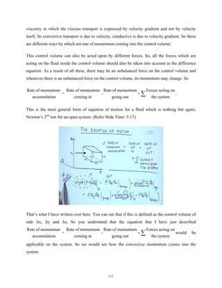 viscosity in which the viscous transport is expressed by velocity gradient and not by velocity
itself. So convective transport is due to velocity, conductive is due to velocity gradient. So these
are different ways by which net rate of momentum coming into the control volume.
This control volume can also be acted upon by different forces. So, all the forces which are
acting on the fluid inside the control volume should also be taken into account in the difference
equation. As a result of all these, there may be an unbalanced force on the control volume and
whenever there is an unbalanced force on the control volume, its momentum may change. So
Rate of momentum Rate of momentum Rate of momentum Forces acting on
= -
accumulation coming in going out the system
+ ∑ .
This is the most general form of equation of motion for a fluid which is nothing but again,
Newton’s 2nd
law for an open system. (Refer Slide Time: 5:17)
That’s what I have written over here. You can see that if this is defined as the control volume of
side Δx, Δy and Δz, So you understand that the equation that I have just described
Rate of momentum Rate of momentum Rate of momentum Forces acting on
= -
accumulation coming in going out the system
+ ∑ would be
applicable on the system. So we would see how the convective momentum comes into the
system.
vx
111
 