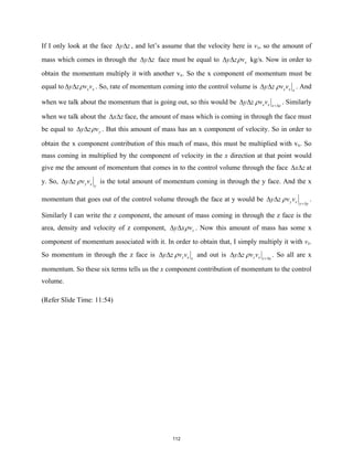 If I only look at the face y z
∆ ∆ , and let’s assume that the velocity here is vx, so the amount of
mass which comes in through the y z
∆ ∆ face must be equal to x
y z v
ρ
∆ ∆ kg/s. Now in order to
obtain the momentum multiply it with another vx. So the x component of momentum must be
equal to x x
y z v v
ρ
∆ ∆ . So, rate of momentum coming into the control volume is x x x
y z v v
ρ
∆ ∆ . And
when we talk about the momentum that is going out, so this would be x x x x
y z v v
ρ +∆
∆ ∆ . Similarly
when we talk about the x z
∆ ∆ face, the amount of mass which is coming in through the face must
be equal to y
y z v
ρ
∆ ∆ . But this amount of mass has an x component of velocity. So in order to
obtain the x component contribution of this much of mass, this must be multiplied with vx. So
mass coming in multiplied by the component of velocity in the x direction at that point would
give me the amount of momentum that comes in to the control volume through the face x z
∆ ∆ at
y. So, y x y
y z v v
ρ
∆ ∆ is the total amount of momentum coming in through the y face. And the x
momentum that goes out of the control volume through the face at y would be y x y y
y z v v
ρ +∆
∆ ∆ .
Similarly I can write the z component, the amount of mass coming in through the z face is the
area, density and velocity of z component, z
y x v
ρ
∆ ∆ . Now this amount of mass has some x
component of momentum associated with it. In order to obtain that, I simply multiply it with vx.
So momentum in through the z face is z x z
y z v v
ρ
∆ ∆ and out is z x z z
y z v v
ρ +∆
∆ ∆ . So all are x
momentum. So these six terms tells us the x component contribution of momentum to the control
volume.
(Refer Slide Time: 11:54)
112
 