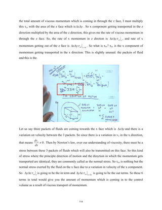 the total amount of viscous momentum which is coming in through the z face, I must multiply
this τzx with the area of the z face which is x y
∆ ∆ . So x component getting transported in the z
direction multiplied by the area of the z direction, this gives me the rate of viscous momentum in
through the z face. So, the rate of x momentum in z dirction is zx z
x yτ
∆ ∆ , and rate of x
momentum getting out of the z face is zx z z
x yτ +∆
∆ ∆ . So what is τxx? τxx is the x component of
momentum getting transported in the x direction. This is slightly unusual. the packets of fluid
and this is the.
Let us say three packets of fluids are coming towards the x face which is x y
∆ ∆ and there is a
variation on velocity between the 3 packets. So since there is a variation in vx in the x direction,
that means 0
x
dv
dx
≠ . Then by Newton’s law, over our understanding of viscosity, there must be a
stress between these 3 packets of fluids which will also be transmitted on this face. So this kind
of stress where the principle direction of motion and the direction in which the momentum gets
transported are identical, they are commonly called as the normal stress. So τxx is nothing but the
normal stress exerted by the fluid on the x face due to a variation in velocity of the x component.
So xx x
y zτ
∆ ∆ is going to be the in term and xx x x
y zτ +∆
∆ ∆ is going to be the out terms. So these 6
terms in total would give you the amount of momentum which is coming in to the control
volume as a result of viscous transport of momentum.
114
 