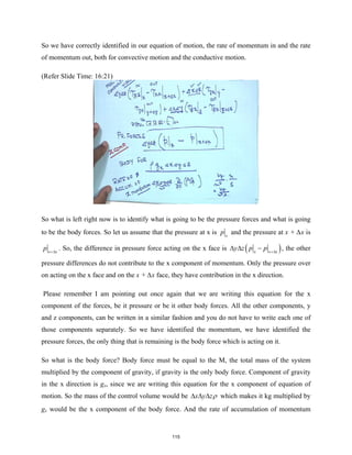 So we have correctly identified in our equation of motion, the rate of momentum in and the rate
of momentum out, both for convective motion and the conductive motion.
(Refer Slide Time: 16:21)
So what is left right now is to identify what is going to be the pressure forces and what is going
to be the body forces. So let us assume that the pressure at x is x
p and the pressure at x + ∆x is
x x
p +∆
. So, the difference in pressure force acting on the x face is ( )
x x x
y z p p +∆
∆ ∆ − , the other
pressure differences do not contribute to the x component of momentum. Only the pressure over
on acting on the x face and on the x + ∆x face, they have contribution in the x direction.
Please remember I am pointing out once again that we are writing this equation for the x
component of the forces, be it pressure or be it other body forces. All the other components, y
and z components, can be written in a similar fashion and you do not have to write each one of
those components separately. So we have identified the momentum, we have identified the
pressure forces, the only thing that is remaining is the body force which is acting on it.
So what is the body force? Body force must be equal to the M, the total mass of the system
multiplied by the component of gravity, if gravity is the only body force. Component of gravity
in the x direction is gx, since we are writing this equation for the x component of equation of
motion. So the mass of the control volume would be x y zρ
∆ ∆ ∆ which makes it kg multiplied by
gx would be the x component of the body force. And the rate of accumulation of momentum
115
 