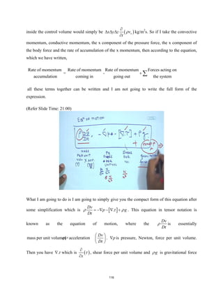 inside the control volume would simply be ( )
x
x y z v
t
ρ
∂
∆ ∆ ∆
∂
kg/m2
s. So if I take the convective
momentum, conductive momentum, the x component of the pressure force, the x component of
the body force and the rate of accumulation of the x momentum, then according to the equation,
which we have written,
Rate of momentum Rate of momentum Rate of momentum Forces acting on
= -
accumulation coming in going out the system
+ ∑
all these terms together can be written and I am not going to write the full form of the
expression.
(Refer Slide Time: 21:00)
What I am going to do is I am going to simply give you the compact form of this equation after
some simplification which is [ ]
.
Dv
p g
Dt
ρ τ ρ
= −∇ − ∇ + . This equation in tensor notation is
known as the equation of motion, where the
Dv
Dt
ρ is essentially
mass per unit volume(
ρ)×acceleration
Dv
Dt
 
 
 
. p
∇ is pressure, Newton, force per unit volume.
Then you have .τ
∇ which is ( )
x
τ
∂
∂
, shear force per unit volume and g
ρ is gravitational force
116
 