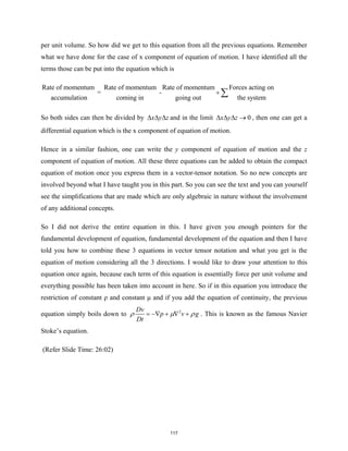 per unit volume. So how did we get to this equation from all the previous equations. Remember
what we have done for the case of x component of equation of motion. I have identified all the
terms those can be put into the equation which is
Rate of momentum Rate of momentum Rate of momentum Forces acting on
= -
accumulation coming in going out the system
+ ∑
So both sides can then be divided by x y z
∆ ∆ ∆ and in the limit 0
x y z
∆ ∆ ∆ → , then one can get a
differential equation which is the x component of equation of motion.
Hence in a similar fashion, one can write the y component of equation of motion and the z
component of equation of motion. All these three equations can be added to obtain the compact
equation of motion once you express them in a vector-tensor notation. So no new concepts are
involved beyond what I have taught you in this part. So you can see the text and you can yourself
see the simplifications that are made which are only algebraic in nature without the involvement
of any additional concepts.
So I did not derive the entire equation in this. I have given you enough pointers for the
fundamental development of equation, fundamental development of the equation and then I have
told you how to combine these 3 equations in vector tensor notation and what you get is the
equation of motion considering all the 3 directions. I would like to draw your attention to this
equation once again, because each term of this equation is essentially force per unit volume and
everything possible has been taken into account in here. So if in this equation you introduce the
restriction of constant ρ and constant μ and if you add the equation of continuity, the previous
equation simply boils down to 2
Dv
p v g
Dt
ρ µ ρ
= −∇ + ∇ + . This is known as the famous Navier
Stoke’s equation.
(Refer Slide Time: 26:02)
117
 