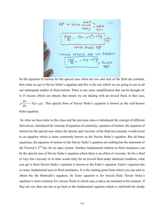 So the equation of motion for the special case when the row and mue of the fluid are constant,
then what we get is Navier Stoke’s equation and this is the one which we are going to use in all
our subsequent studies of fluid motion. There is one more simplification that can be thought of,
is if viscous effects are absent, that means we are dealing with an invicid fluid, in that case,
Dv
p g
Dt
ρ ρ
= −∇ + . This special form of Navier Stoke’s equation is known as the well-known
Euler equation.
So what we have done in this class and the previous class is introduced the concept of different
derivatives, introduced the concept of equation of continuity, equation of motion, the equation of
motion for the special case where the density and viscosity of the fluid are constant, would revert
to an equation which is more commonly known as the Navier Stoke’s equation. But all these
equations, the equation of motion or the Navier Stoke’s equation are nothing but the statement of
the Newton’s 2nd
law for an open system. Another fundamental relation in fluid mechanics can
be the special case of Navier Stoke’s equation where there is no effect of viscosity. So for a fluid
of very low viscosity or in other words truly for an invicid fluid under idealized condition, what
you get is from Navier Stoke’s equation is known as the Euler’s equation. Euler’s equation has
so many fundamental uses in fluid mechanics. It is the starting point from where you can start to
obtain the the Bernoulli’s equation. So Euler equation is for invicid fluid, Navier Stoke’s
equation is more common for viscous fluids in which case ρ and μ are assumed to be constant. If
they are not, then one has to go back to the fundamental equation which is valid both for steady
118
 