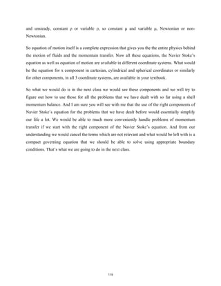 and unsteady, constant ρ or variable ρ, so constant μ and variable μ, Newtonian or non-
Newtonian.
So equation of motion itself is a complete expression that gives you the the entire physics behind
the motion of fluids and the momentum transfer. Now all these equations, the Navier Stoke’s
equation as well as equation of motion are available in different coordinate systems. What would
be the equation for x component in cartesian, cylindrical and spherical coordinates or similarly
for other components, in all 3 coordinate systems, are available in your textbook.
So what we would do is in the next class we would see these components and we will try to
figure out how to use those for all the problems that we have dealt with so far using a shell
momentum balance. And I am sure you will see with me that the use of the right components of
Navier Stoke’s equation for the problems that we have dealt before would essentially simplify
our life a lot. We would be able to much more conveniently handle problems of momentum
transfer if we start with the right component of the Navier Stoke’s equation. And from our
understanding we would cancel the terms which are not relevant and what would be left with is a
compact governing equation that we should be able to solve using appropriate boundary
conditions. That’s what we are going to do in the next class.
119
 