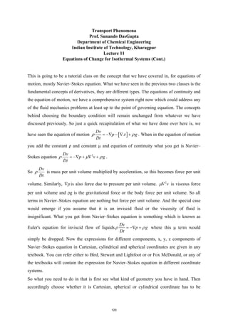 Transport Phenomena
Prof. Sunando DasGupta
Department of Chemical Engineering
Indian Institute of Technology, Kharagpur
Lecture 11
Equations of Change for Isothermal Systems (Cont.)
This is going to be a tutorial class on the concept that we have covered in, for equations of
motion, mostly Navier–Stokes equation. What we have seen in the previous two classes is the
fundamental concepts of derivatives, they are different types. The equations of continuity and
the equation of motion, we have a comprehensive system right now which could address any
of the fluid mechanics problems at least up to the point of governing equation. The concepts
behind choosing the boundary condition will remain unchanged from whatever we have
discussed previously. So just a quick recapitulation of what we have done over here is, we
have seen the equation of motion [ ]
.
Dv
p g
Dt
ρ τ ρ
= −∇ − ∇ + . When in the equation of motion
you add the constant ρ and constant μ and equation of continuity what you get is Navier–
Stokes equation 2
Dv
p v g
Dt
ρ µ ρ
= −∇ + ∇ + .
So
Dv
Dt
ρ is mass per unit volume multiplied by acceleration, so this becomes force per unit
volume. Similarly, p
∇ is also force due to pressure per unit volume. 2
v
µ∇ is viscous force
per unit volume and ρg is the gravitational force or the body force per unit volume. So all
terms in Navier–Stokes equation are nothing but force per unit volume. And the special case
would emerge if you assume that it is an inviscid fluid or the viscosity of fluid is
insignificant. What you get from Navier–Stokes equation is something which is known as
Euler's equation for inviscid flow of liquids
Dv
p g
Dt
ρ ρ
= −∇ + where this μ term would
simply be dropped. Now the expressions for different components, x, y, z components of
Navier–Stokes equation in Cartesian, cylindrical and spherical coordinates are given in any
textbook. You can refer either to Bird, Stewart and Lightfoot or or Fox McDonald, or any of
the textbooks will contain the expression for Navier–Stokes equation in different coordinate
systems.
So what you need to do in that is first see what kind of geometry you have in hand. Then
accordingly choose whether it is Cartesian, spherical or cylindrical coordinate has to be
120
 