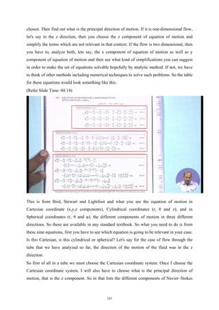 chosen. Then find out what is the principal direction of motion. If it is one-dimensional flow,
let's say in the z direction, then you choose the z component of equation of motion and
simplify the terms which are not relevant in that context. If the flow is two dimensional, then
you have to, analyze both, lets say, the x component of equation of motion as well as y
component of equation of motion and then see what kind of simplifications you can suggest
in order to make the set of equations solvable hopefully by analytic method. If not, we have
to think of other methods including numerical techniques to solve such problems. So the table
for these equations would look something like this.
(Refer Slide Time: 04:14)
This is from Bird, Stewart and Lightfoot and what you see the equation of motion in
Cartesian coordinate (x,y,z components), Cylindrical coordinates (r, θ and z), and in
Spherical coordinates (r, θ and φ), the different components of motion in three different
directions. So these are available in any standard textbook. So what you need to do is from
these nine equations, first you have to see which equation is going to be relevant in your case.
Is this Cartesian, is this cylindrical or spherical? Let's say for the case of flow through the
tube that we have analyzed so far, the direction of the motion of the fluid was in the z
direction.
So first of all in a tube we must choose the Cartesian coordinate system. Once I choose the
Cartesian coordinate system, I will also have to choose what is the principal direction of
motion, that is the z component. So in that lists the different components of Navier–Stokes
121
 