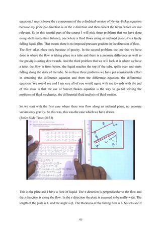 equation, I must choose the z component of the cylindrical version of Navier–Stokes equation
because my principal direction is in the z direction and then cancel the terms which are not
relevant. So in this tutorial part of the course I will pick three problems that we have done
using shell momentum balance, one where a fluid flows along an inclined plane, it’s a freely
falling liquid film. That means there is no imposed pressure gradient in the direction of flow.
The flow takes place only because of gravity. In the second problem, the one that we have
done is where the flow is taking place in a tube and there is a pressure difference as well as
the gravity is acting downwards. And the third problem that we will look at is where we have
a tube, the flow is from below, the liquid reaches the top of the tube, spills over and starts
falling along the sides of the tube. So in these three problems we have put considerable effort
in obtaining the difference equation and from the difference equation, the differential
equation. We would see and I am sure all of you would agree with me towards with the end
of this class is that the use of Navier–Stokes equation is the way to go for solving the
problems of fluid mechanics, the differential fluid analysis of fluid motion.
So we start with the first case where there was flow along an inclined plane, no pressure
variant only gravity. So this was, this was the case which we have drawn.
(Refer Slide Time: 08:33)
This is the plate and I have a flow of liquid. The x direction is perpendicular to the flow and
the z direction is along the flow. In the y direction the plate is assumed to be really wide. The
length of the plate is L and the angle is β. The thickness of the falling film is δ. So let's see if
122
 