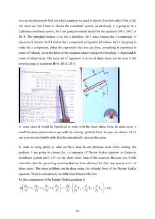 we can simultaneously find out which equation we need to choose from this table. First of all,
one must see that I have to choose the coordinate system, so obviously it is going to be a
Cartesian coordinate system. So I am going to restrict myself to the equations B6-1, B6-2 or
B6-3. The principal motion is in the z direction. So I must choose the z component of
equation of motion. So if I choose the z component of equation of motion, then I am going to
write the z component, either the expression that you see here, everything is expressed in
terms of velocity, or in the form of the equation where instead of everything is expressed in
terms of shear stress. The same set of equations in terms of shear stress can be seen in the
previous page in equations B5-1, B5-2, B5-3
In some cases it would be beneficial to work with the shear stress form, in some cases it
would be more convenient to use with the velocity gradient form. So you can choose which
one you are comfortable with. But the conceptually they are the same.
In order to bring parity to what we have done in our previous class while solving this
problem, I am going to choose the z component of Navier–Stokes equation in Cartesian
coordinate system and I will use the shear stress form of the equation. Because you would
remember that the governing equation that we have obtained for that case was in terms of
shear stress. The same problem can be done using the velocity form of the Navier–Stokes
equation. There is conceptually no difference between the two.
So the z component of the Navier–Stokes equation is
z z z z
x y z xz yz zz z
v v v v p
v v v g
t x y z z x y z
ρ ρ
   
∂ ∂ ∂ ∂ ∂ ∂ ∂ ∂
+ + + =
− − Τ + Τ + Τ +
   
∂ ∂ ∂ ∂ ∂ ∂ ∂ ∂
   
123
 