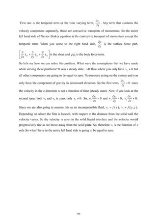 First one is the temporal term or the time varying term, z
v
t
∂
∂
. Any term that contains the
velocity component separately, these are convective transports of momentum. So the entire
left hand side of Navier–Stokes equation is the convective transport of momentum except the
temporal term. When you come to the right hand side,
p
z
∂
∂
is the surface force part,
xz yz zz
x y z
τ τ τ
 
∂ ∂ ∂
+ +
 
∂ ∂ ∂
 
is the shear and z
g
ρ is the body force term.
So let's see how we can solve this problem. What were the assumptions that we have made
while solving these problems? It was a steady state, 1-D flow where you only have 0
z
v ≠ but
all other components are going to be equal to zero. No pressure acting on the system and you
only have the component of gravity in downward direction. So the first term, 0
z
v
t
∂
=
∂
since
the velocity in the z direction is not a function of time (steady state). Now if you look at the
second term, both vx and vy is zero, only 0
z
v ≠ . So, 0
z
x
v
v
x
∂
=
∂
and 0
z
y
v
v
y
∂
=
∂
, 0
z
z
v
v
z
∂
≠
∂
.
Since we are also going to assume this as an incompressible fluid, ( )
z
v f x
= , ( )
,
z
v f y z
≠ .
Depending on where the film is located, with respect to the distance from the solid wall the
velocity varies. So the velocity is zero on the solid liquid interface and the velocity would
progressively rise as we move away from the solid plate. So, therefore vz is the function of x
only.So what I have in the entire left hand side is going to be equal to zero.
124
 