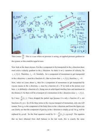 Then comes
p
z
∂
∂
. This is a case where no pressure is acting, no applied pressure gradient on
the system, so this could be equal to zero.
Now look at the shear stresses. For the z component to be transported in the y direction there
must exist a velocity gradient in the y direction. As there is no y variation of velocity, So
( )
z
v f y
≠ . Therefore, 0
yz
τ = . Similarly, for z component of momentum to get transported
in the z direction, vz must be a function of z. But we know that ( )
z
v f z
≠ , therefore 0
zz
τ =
Now, when we come about τxz then for z component of momentum to get transported by
viscous means in the x direction, vz must be a function of x. If we look at the picture over
here, vz is definitely a function of x, being zero at solid-liquid interface here and maximum at
the distance δ. So there will be a transport of z momentum in the x direction since ( )
z
v f x
= .
So I have ( )
xz
d
dx
τ , I have dropped the partial sign because it is only a function of x, not
functions of y or z. So of the three terms in the viscous transport of momentum, only one will
remain. Now gz is the component of the body force in the z direction and from the figure you
can clearly see that the component of gravity in the z direction is simply gcosβ. So gz will be
replaced by gcosβ. So the final equation would be ( )
0 cos
xz
d
g
dx
τ ρ β
=
− + . The equation
that we have obtained from shell balance in the last week, this is exactly the same
125
 