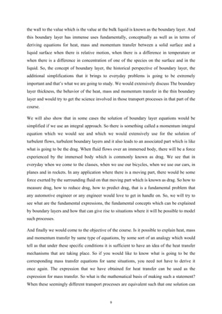 the wall to the value which is the value at the bulk liquid is known as the boundary layer. And
this boundary layer has immense uses fundamentally, conceptually as well as in terms of
deriving equations for heat, mass and momentum transfer between a solid surface and a
liquid surface when there is relative motion, when there is a difference in temperature or
when there is a difference in concentration of one of the species on the surface and in the
liquid. So, the concept of boundary layer, the historical perspective of boundary layer, the
additional simplifications that it brings to everyday problems is going to be extremely
important and that’s what we are going to study. We would extensively discuss The boundary
layer thickness, the behavior of the heat, mass and momentum transfer in the thin boundary
layer and would try to get the science involved in those transport processes in that part of the
course.
We will also show that in some cases the solution of boundary layer equations would be
simplified if we use an integral approach. So there is something called a momentum integral
equation which we would see and which we would extensively use for the solution of
turbulent flows, turbulent boundary layers and it also leads to an associated part which is like
what is going to be the drag. When fluid flows over an immersed body, there will be a force
experienced by the immersed body which is commonly known as drag. We see that in
everyday when we come to the classes, when we use our bicycles, when we use our cars, in
planes and in rockets. In any application where there is a moving part, there would be some
force exerted by the surrounding fluid on that moving part which is known as drag. So how to
measure drag, how to reduce drag, how to predict drag, that is a fundamental problem that
any automotive engineer or any engineer would love to get in handle on. So, we will try to
see what are the fundamental expressions, the fundamental concepts which can be explained
by boundary layers and how that can give rise to situations where it will be possible to model
such processes.
And finally we would come to the objective of the course. Is it possible to explain heat, mass
and momentum transfer by same type of equations, by some sort of an analogy which would
tell as that under these specific conditions it is sufficient to have an idea of the heat transfer
mechanisms that are taking place. So if you would like to know what is going to be the
corresponding mass transfer equations for same situations, you need not have to derive it
once again. The expression that we have obtained for heat transfer can be used as the
expression for mass transfer. So what is the mathematical basis of making such a statement?
When these seemingly different transport processes are equivalent such that one solution can
9
 