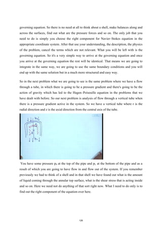 governing equation. So there is no need at all to think about a shell, make balances along and
across the surfaces, find out what are the pressure forces and so on. The only job that you
need to do is simply you choose the right component for Navier–Stokes equation in the
appropriate coordinate system. After that use your understanding, the description, the physics
of the problem, cancel the terms which are not relevant. What you will be left with is the
governing equation. So it's a very simple way to arrive at the governing equation and once
you arrive at the governing equation the rest will be identical. That means we are going to
integrate in the same way, we are going to use the same boundary conditions and you will
end up with the same solution but in a much more structured and easy way.
So in the next problem what we are going to see is the same problem where we have a flow
through a tube, in which there is going to be a pressure gradient and there's going to be the
action of gravity which has led to the Hagen–Poiseuille equation in the problems that we
have dealt with before. So our next problem is analysis of flow through a vertical tube when
there is a pressure gradient active in the system. So we have a vertical tube where r is the
radial direction and z is the axial direction from the central axis of the tube.
You have some pressure p0 at the top of the pipe and pL at the bottom of the pipe and as a
result of which you are going to have flow in and flow out of the system. If you remember
previously we had to think of a shell and in that shell we have found out what is the amount
of liquid coming through the annular top surface, what is the shear stress that is acting inside
and so on. Here we need not do anything of that sort right now. What I need to do only is to
find out the right component of the equation over here.
126
 