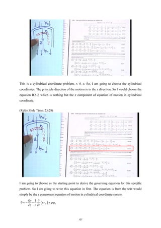 This is a cylindrical coordinate problem, r, θ, z. So, I am going to choose the cylindrical
coordinates. The principle direction of the motion is in the z direction. So I would choose the
equation B.5-6 which is nothing but the z component of equation of motion in cylindrical
coordinate.
(Refer Slide Time: 23:28)
I am going to choose as the starting point to derive the governing equation for this specific
problem. So I am going to write this equation in first. The equation is from the text would
simply be the z component equation of motion in cylindrical coordinate system
( )
1
0 rz z
p
r g
z r r
τ ρ
∂ ∂
=
− − +
∂ ∂
127
 