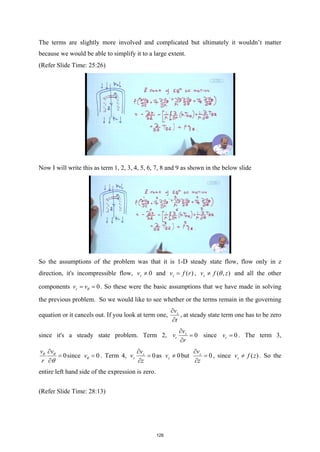 The terms are slightly more involved and complicated but ultimately it wouldn’t matter
because we would be able to simplify it to a large extent.
(Refer Slide Time: 25:26)
Now I will write this as term 1, 2, 3, 4, 5, 6, 7, 8 and 9 as shown in the below slide
So the assumptions of the problem was that it is 1-D steady state flow, flow only in z
direction, it's incompressible flow, 0
z
v ≠ and ( )
z
v f r
= , ( , )
z
v f z
θ
≠ and all the other
components 0
r
v vθ
= = . So these were the basic assumptions that we have made in solving
the previous problem. So we would like to see whether or the terms remain in the governing
equation or it cancels out. If you look at term one, z
v
t
∂
∂
, at steady state term one has to be zero
since it's a steady state problem. Term 2, 0
z
r
v
v
r
∂
=
∂
since 0
r
v = . The term 3,
0
v v
r
θ θ
θ
∂
=
∂
since 0
vθ = . Term 4, 0
z
z
v
v
z
∂
=
∂
as 0
z
v ≠ but 0
z
v
z
∂
=
∂
, since ( )
z
v f z
≠ . So the
entire left hand side of the expression is zero.
(Refer Slide Time: 28:13)
128
 