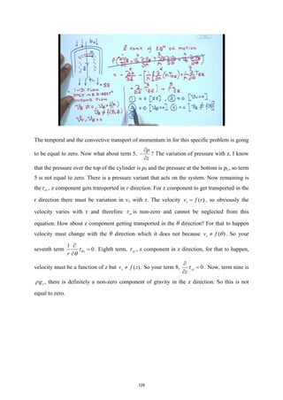 The temporal and the convective transport of momentum in for this specific problem is going
to be equal to zero. Now what about term 5,
p
z
∂
−
∂
? The variation of pressure with z, I know
that the pressure over the top of the cylinder is p0 and the pressure at the bottom is pL, so term
5 is not equal to zero. There is a pressure variant that acts on the system. Now remaining is
the rz
τ , z component gets transported in r direction. For z component to get transported in the
r direction there must be variation in vz with r. The velocity ( )
z
v f r
= , so obviously the
velocity varies with r and therefore rz
τ is non-zero and cannot be neglected from this
equation. How about z component getting transported in the θ direction? For that to happen
velocity must change with the θ direction which it does not because ( )
z
v f θ
≠ . So your
seventh term
1
0
z
r
θ
τ
θ
∂
=
∂
. Eighth term, zz
τ , z component in z direction, for that to happen,
velocity must be a function of z but ( )
z
v f z
≠ . So your term 8, 0
zz
z
τ
∂
=
∂
. Now, term nine is
z
g
ρ , there is definitely a non-zero component of gravity in the z direction. So this is not
equal to zero.
129
 